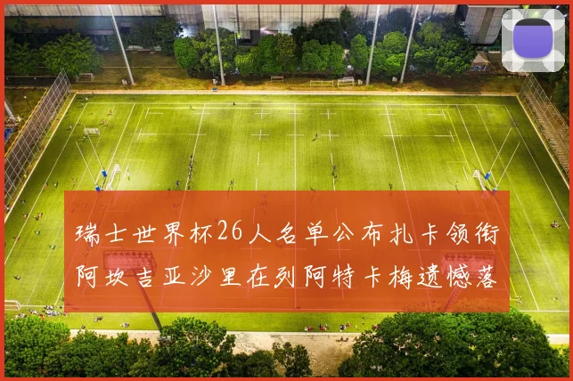 瑞士世界杯26人名单公布扎卡领衔阿坎吉亚沙里在列阿特卡梅遗憾落选
