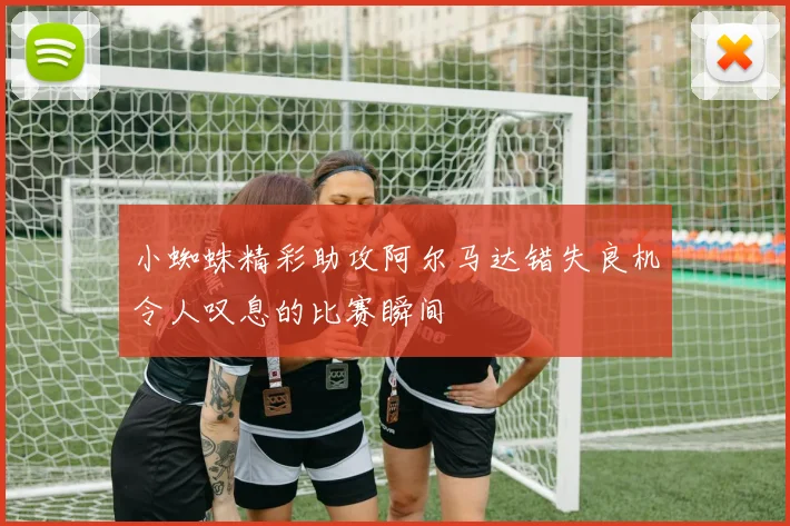 小蜘蛛精彩助攻阿尔马达错失良机令人叹息的比赛瞬间