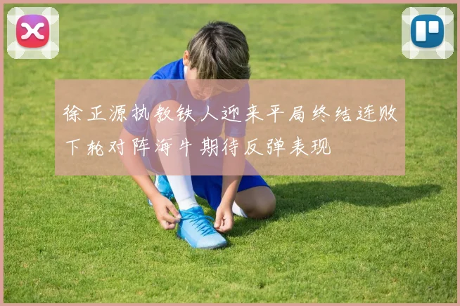 徐正源执教铁人迎来平局终结连败下轮对阵海牛期待反弹表现