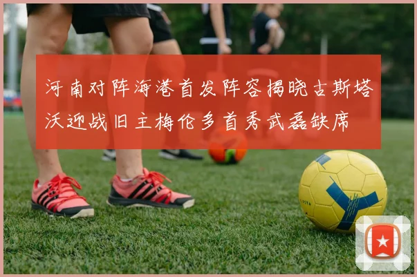 河南对阵海港首发阵容揭晓古斯塔沃迎战旧主梅伦多首秀武磊缺席
