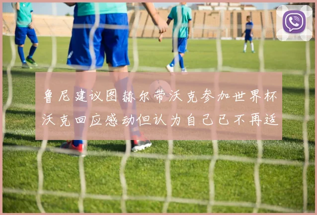 鲁尼建议图赫尔带沃克参加世界杯沃克回应感动但认为自己已不再适合