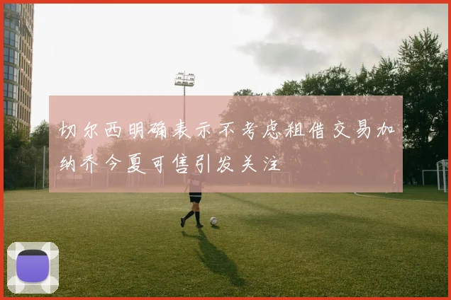 切尔西明确表示不考虑租借交易加纳乔今夏可售引发关注