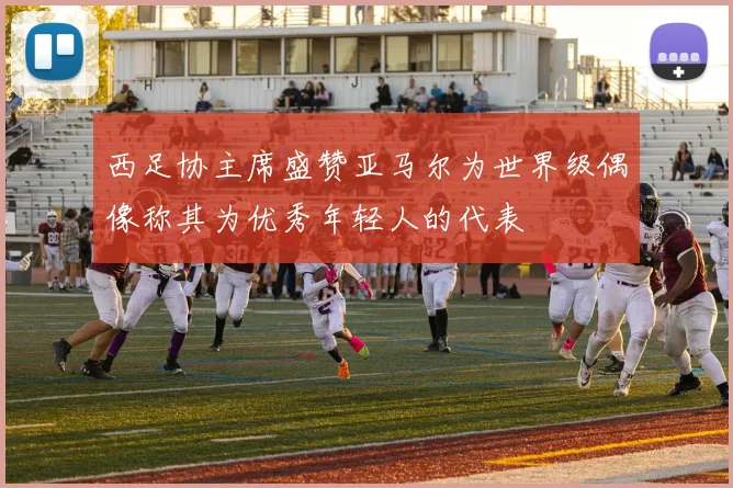 西足协主席盛赞亚马尔为世界级偶像称其为优秀年轻人的代表