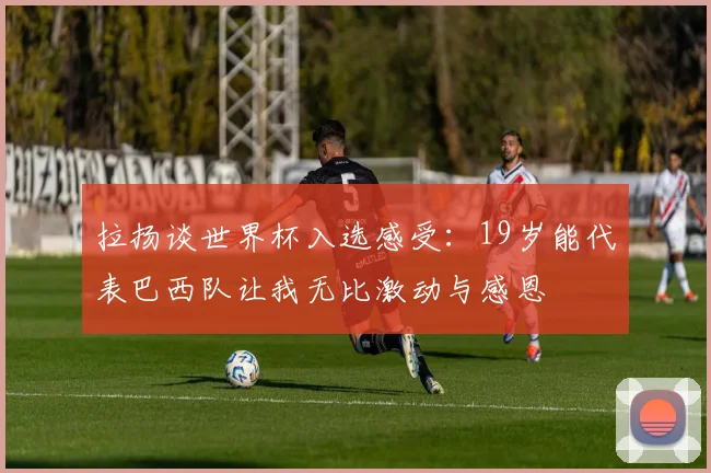 拉扬谈世界杯入选感受：19岁能代表巴西队让我无比激动与感恩