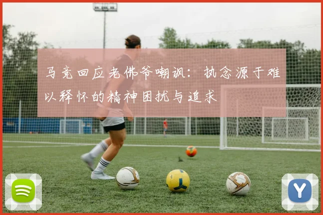 马竞回应老佛爷嘲讽：执念源于难以释怀的精神困扰与追求